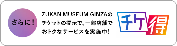 さらに！ZUKAN MUSEUM GINZAのチケットの提示で、一部店舗でおトクなサービスを実施中！チケ得